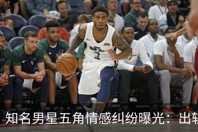 知名男星五角情感纠纷曝光：出轨、家暴和复杂关系引发热议