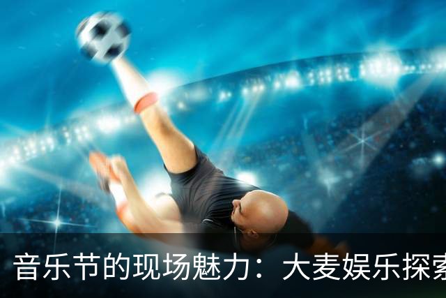 音乐节的现场魅力：大麦娱乐探索娱乐生态新模式